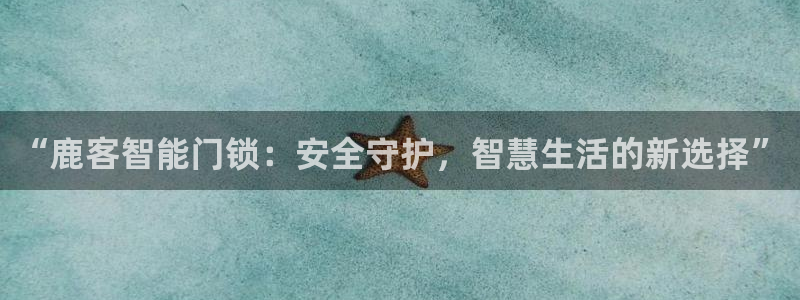 富联娱乐客户端下载安装：“鹿客智能门锁：安全守护，智慧生活的